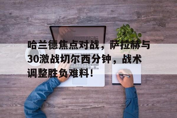 开云体育安装 哈兰德焦点对战,萨拉赫与30激战切尔西分钟,战术调整胜负难料! 开云体育安装 哈兰德焦点对战,萨拉赫与30激战切尔西分钟,战术调整胜负难料!